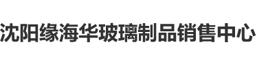 洋妞小屄沈阳缘海华玻璃制品销售中心